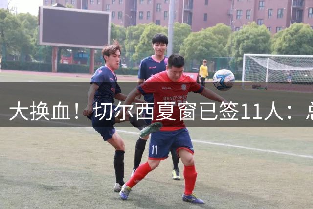 大换血！切尔西夏窗已签11人：总花费4亿 教练门将后卫中场前锋都有