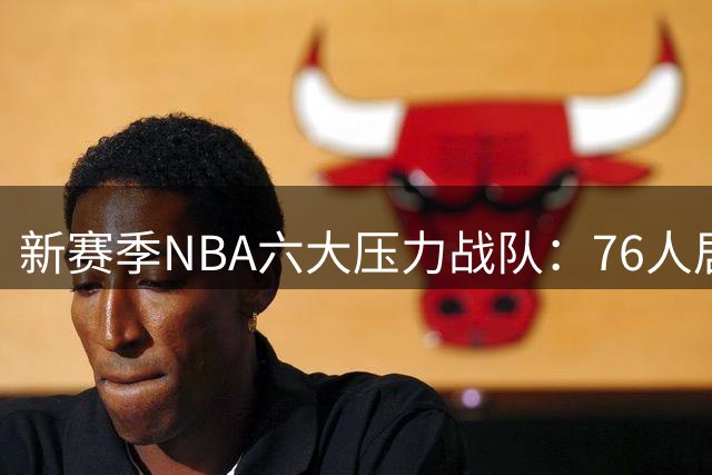 新赛季NBA六大压力战队：76人居首 湖人次席