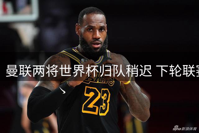曼联两将世界杯归队稍迟 下轮联赛或重获首发席位