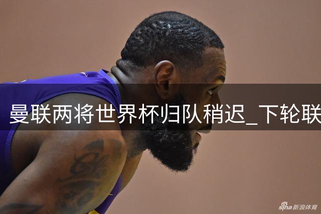 曼联两将世界杯归队稍迟 下轮联赛或重获首发席位