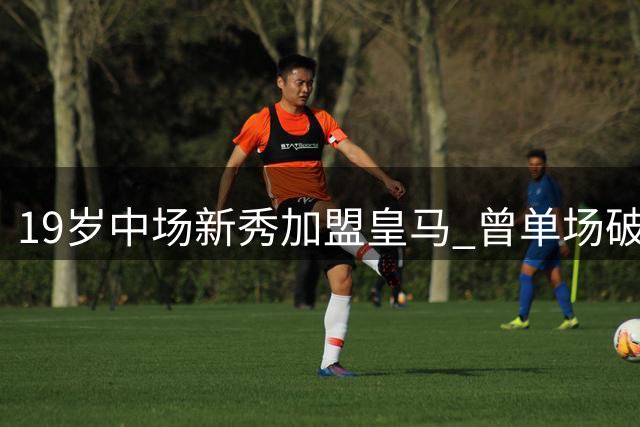19岁中场新秀加盟皇马 曾单场破门引三大豪门争夺